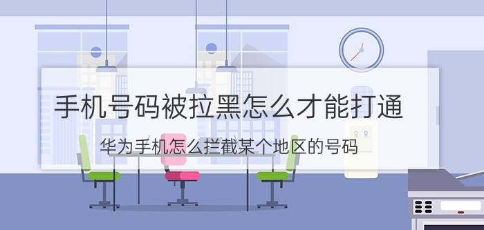 手机号码被拉黑怎么才能打通 华为手机怎么拦截某个地区的号码？